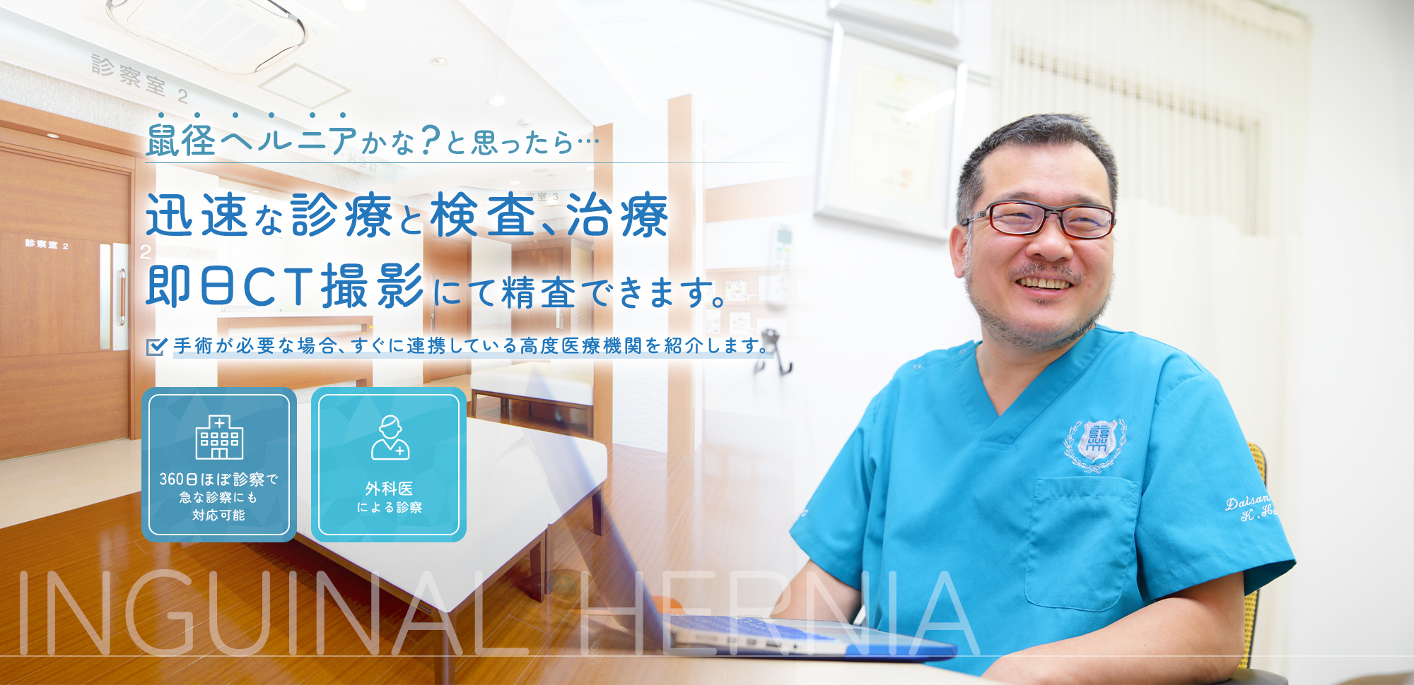 高度医療機関との連携による傷が目立たない腹腔鏡手術 360日ほぼ診察で急な診察にも対応可能/複数の外科医による診察 INGUINAL HERNIA